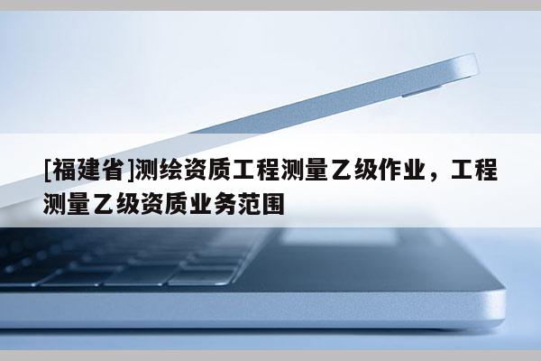 [福建省]测绘资质工程测量乙级作业，工程测量乙级资质业务范围
