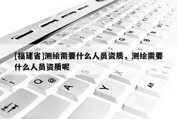 [福建省]测绘需要什么人员资质，测绘需要什么人员资质呢