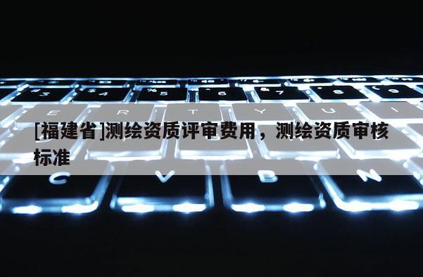 [福建省]测绘资质评审费用，测绘资质审核标准