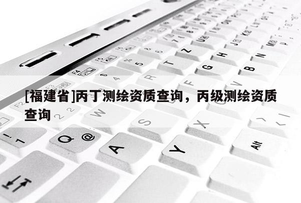 [福建省]丙丁测绘资质查询，丙级测绘资质查询