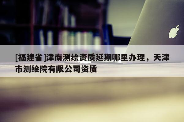 [福建省]津南测绘资质延期哪里办理，天津市测绘院有限公司资质