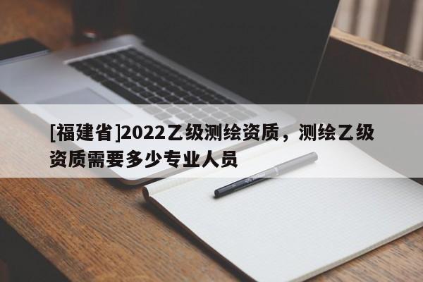 [福建省]2022乙级测绘资质，测绘乙级资质需要多少专业人员