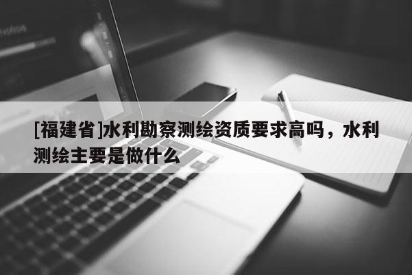 [福建省]水利勘察测绘资质要求高吗，水利测绘主要是做什么