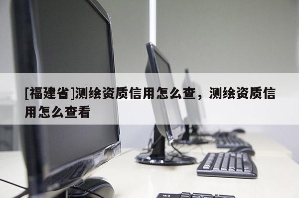 [福建省]测绘资质信用怎么查，测绘资质信用怎么查看