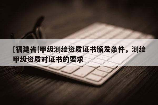 [福建省]甲级测绘资质证书颁发条件，测绘甲级资质对证书的要求