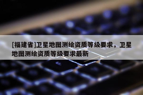 [福建省]卫星地图测绘资质等级要求，卫星地图测绘资质等级要求最新