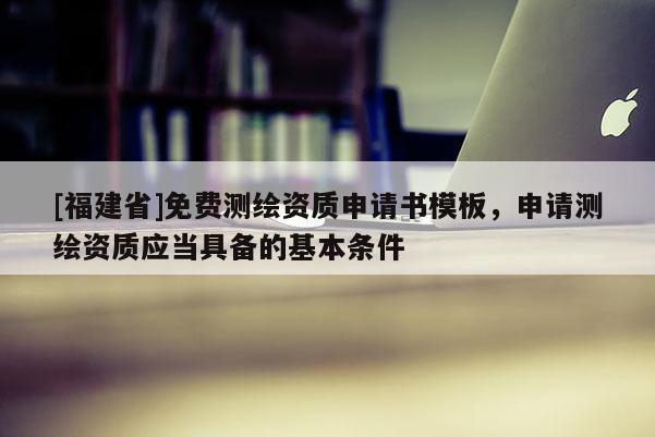 [福建省]免费测绘资质申请书模板，申请测绘资质应当具备的基本条件