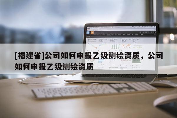 [福建省]公司如何申报乙级测绘资质，公司如何申报乙级测绘资质