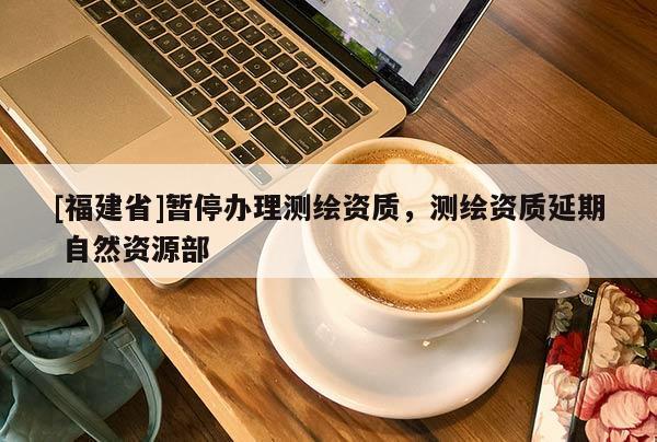 [福建省]暂停办理测绘资质，测绘资质延期 自然资源部