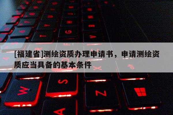 [福建省]测绘资质办理申请书，申请测绘资质应当具备的基本条件