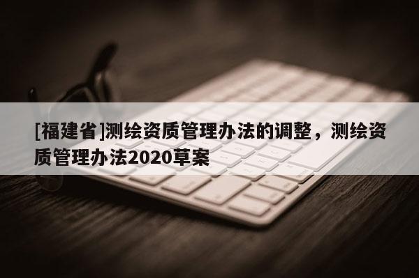 [福建省]测绘资质管理办法的调整，测绘资质管理办法2020草案