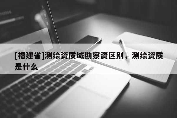 [福建省]测绘资质域勘察资区别，测绘资质是什么