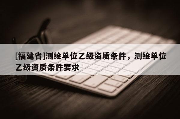 [福建省]测绘单位乙级资质条件，测绘单位乙级资质条件要求