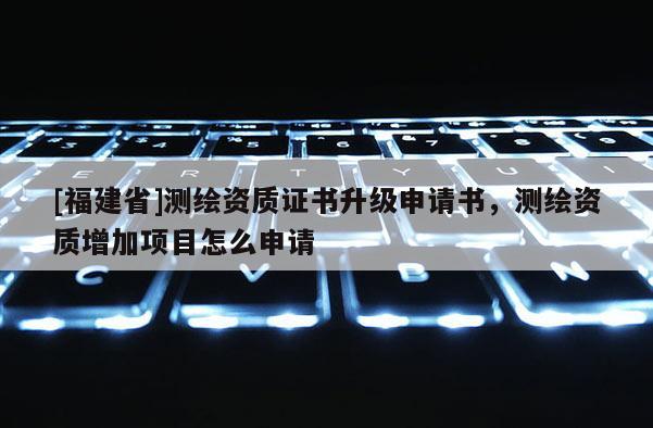 [福建省]测绘资质证书升级申请书，测绘资质增加项目怎么申请