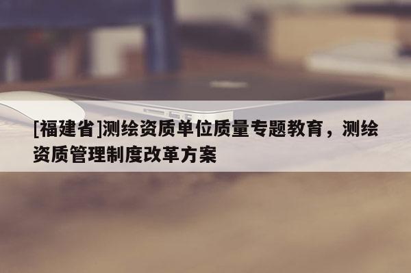 [福建省]测绘资质单位质量专题教育，测绘资质管理制度改革方案