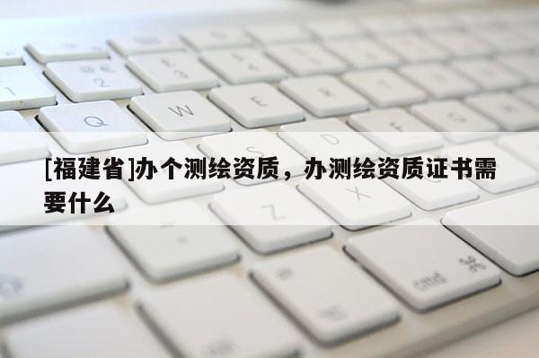 [福建省]办个测绘资质，办测绘资质证书需要什么