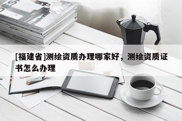 [福建省]测绘资质办理哪家好，测绘资质证书怎么办理