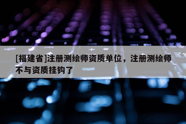 [福建省]注册测绘师资质单位，注册测绘师不与资质挂钩了