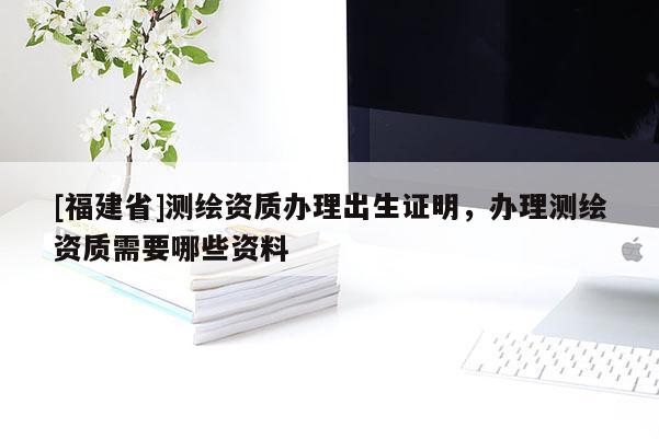[福建省]测绘资质办理出生证明，办理测绘资质需要哪些资料