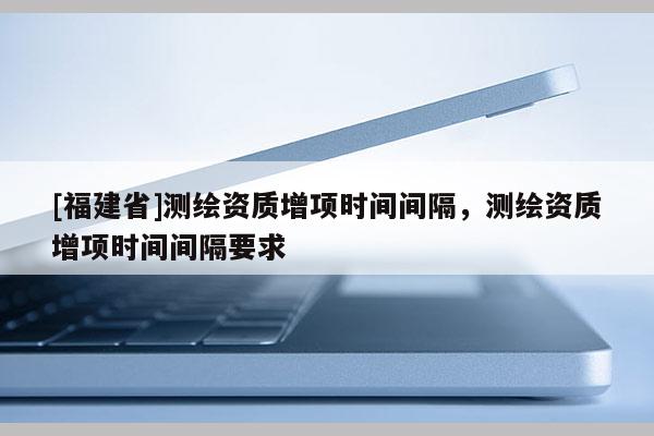 [福建省]测绘资质增项时间间隔，测绘资质增项时间间隔要求