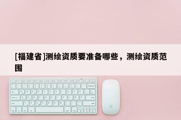 [福建省]测绘资质要准备哪些，测绘资质范围