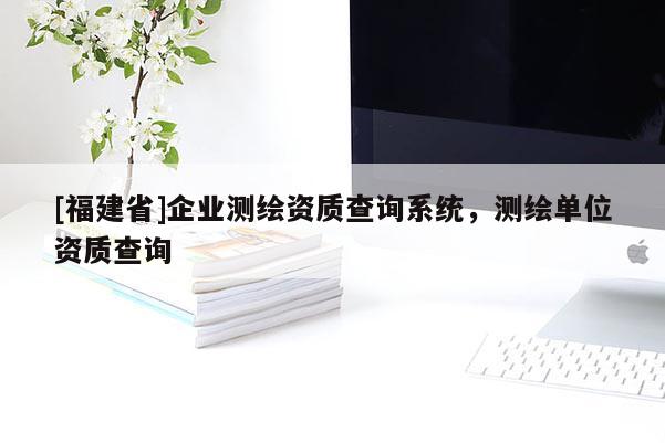 [福建省]企业测绘资质查询系统，测绘单位资质查询