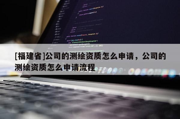 [福建省]公司的测绘资质怎么申请，公司的测绘资质怎么申请流程