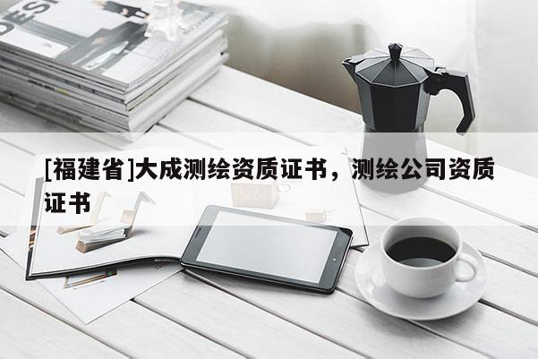 [福建省]大成测绘资质证书，测绘公司资质证书