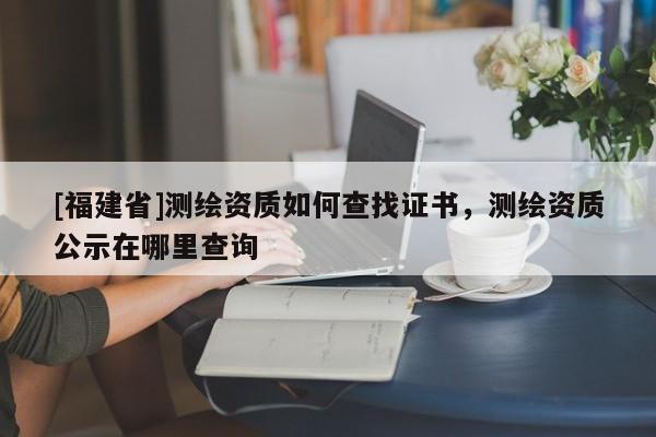 [福建省]测绘资质如何查找证书，测绘资质公示在哪里查询