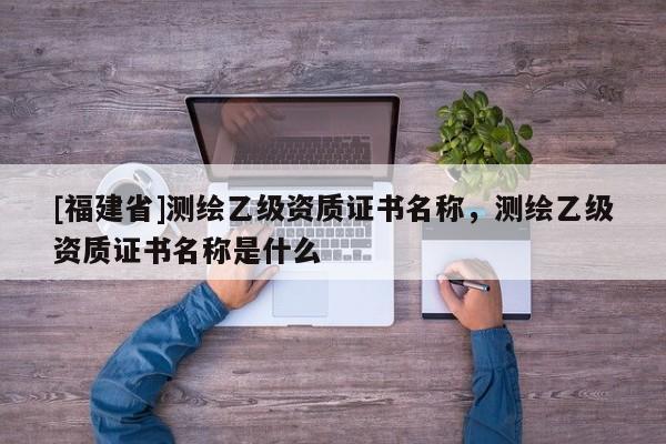 [福建省]测绘乙级资质证书名称，测绘乙级资质证书名称是什么