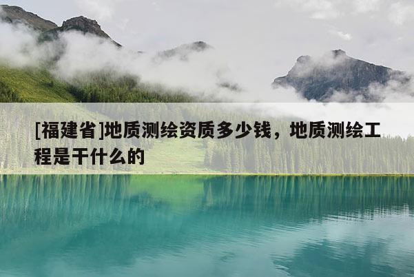 [福建省]地质测绘资质多少钱，地质测绘工程是干什么的