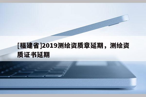 [福建省]2019测绘资质章延期，测绘资质证书延期