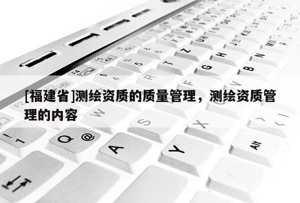 [福建省]测绘资质的质量管理，测绘资质管理的内容