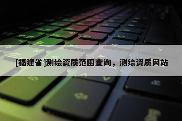 [福建省]测绘资质范围查询，测绘资质网站