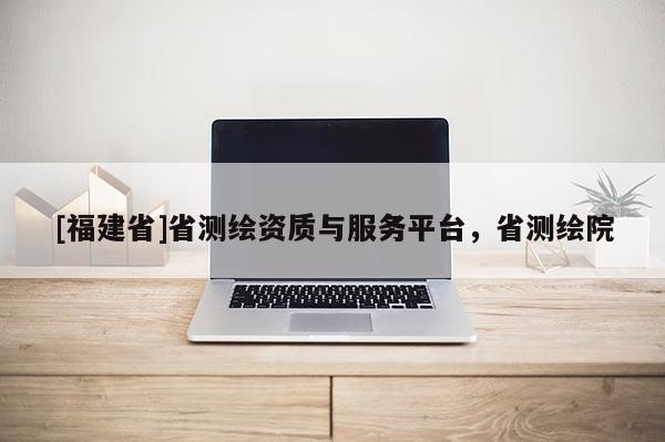 [福建省]省测绘资质与服务平台，省测绘院