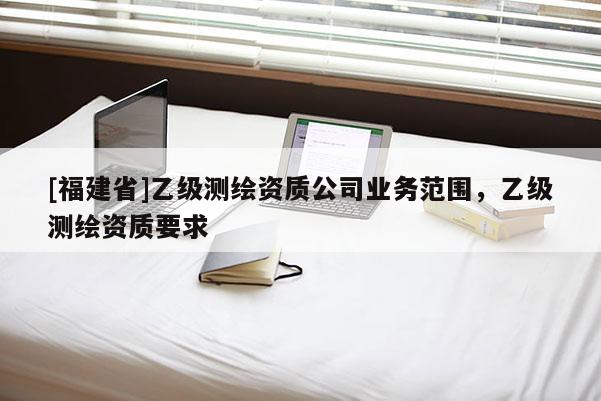 [福建省]乙级测绘资质公司业务范围，乙级测绘资质要求
