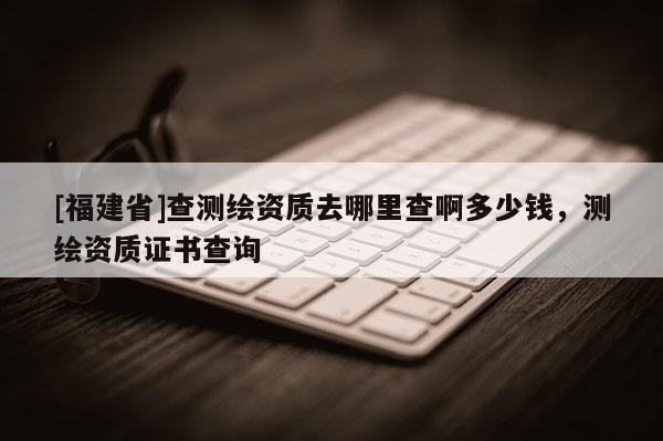 [福建省]查测绘资质去哪里查啊多少钱，测绘资质证书查询