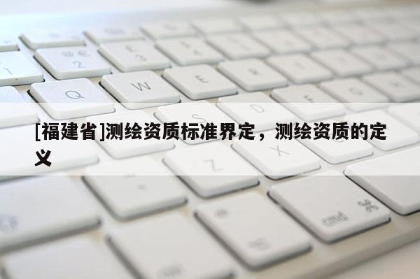 [福建省]测绘资质标准界定，测绘资质的定义