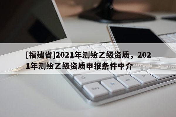 [福建省]2021年测绘乙级资质，2021年测绘乙级资质申报条件中介