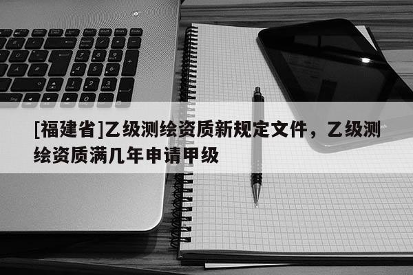 [福建省]乙级测绘资质新规定文件，乙级测绘资质满几年申请甲级