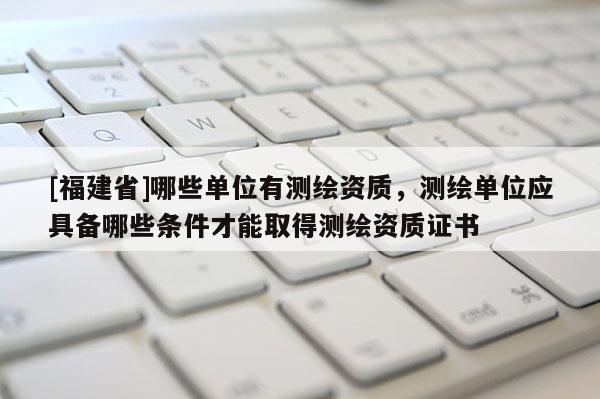 [福建省]哪些单位有测绘资质，测绘单位应具备哪些条件才能取得测绘资质证书