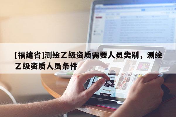 [福建省]测绘乙级资质需要人员类别，测绘乙级资质人员条件