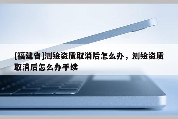 [福建省]测绘资质取消后怎么办，测绘资质取消后怎么办手续