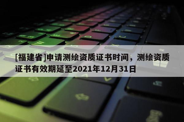 [福建省]申请测绘资质证书时间，测绘资质证书有效期延至2021年12月31日