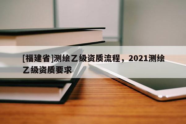 [福建省]测绘乙级资质流程，2021测绘乙级资质要求