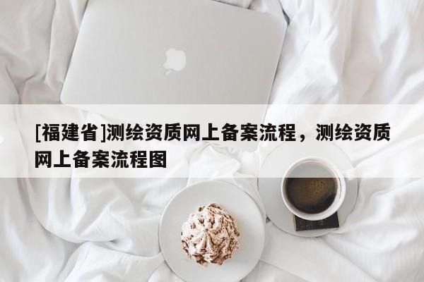 [福建省]测绘资质网上备案流程，测绘资质网上备案流程图