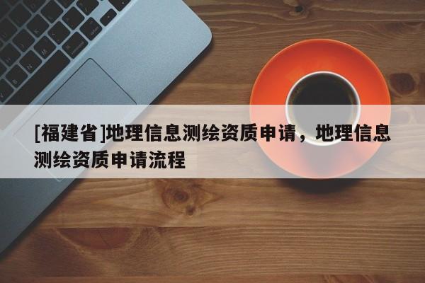 [福建省]地理信息测绘资质申请，地理信息测绘资质申请流程