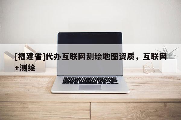 [福建省]代办互联网测绘地图资质，互联网+测绘