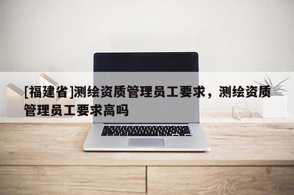 [福建省]测绘资质管理员工要求，测绘资质管理员工要求高吗