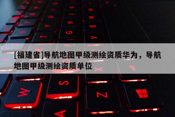[福建省]导航地图甲级测绘资质华为，导航地图甲级测绘资质单位